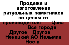 Продажа и изготовление ритуальных памятников по ценам от производителя!!! › Цена ­ 5 000 - Все города Другое » Другое   . Ненецкий АО,Нельмин Нос п.